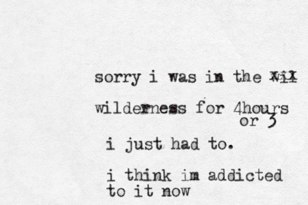 sorry i was in the wil wilderness for 4hours xxx i just had to. i think im addicted to it now or 3 