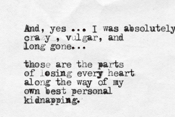 And, yes ... I was absolutely crazy , vulgar, and long gone... those are the parts of losing every heart along the way of my own best personal kidnapping. 