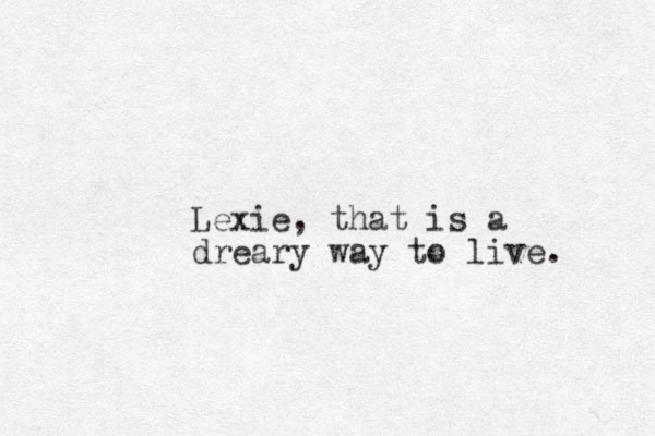 Lexie, that is a dreary way to live. 