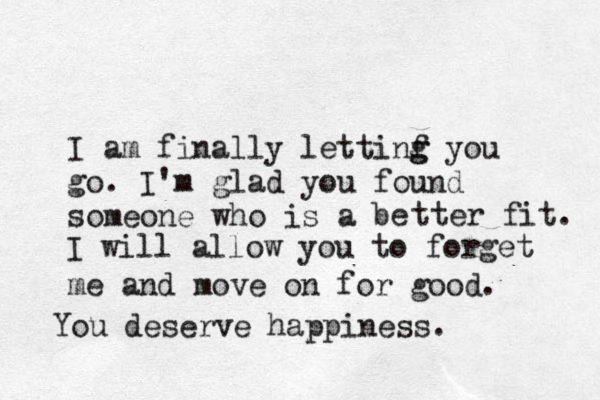 I am finally lettinf g g you go. I'm glad you found someone who is a be tter fit. I will allow you to forget me and move on for good . You deserve happiness. 