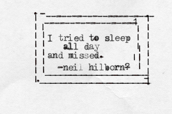 I tried to sleep all day and missed. -----------------1 - | | | | | | | | |____________________ | || | -neil hilborn- ? --------------------- | | | | | | | | ____________________- _ - | | | | | | | | . . . . 