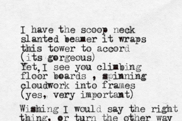 I hav e the scoop neck slanted beamer it wraps this tower to accord (its gorgeous) Yet I see you climbing floor boards , spinning cloudwork into frames (yes, very important) , Wishing I would say the right thing, or turn the other way 