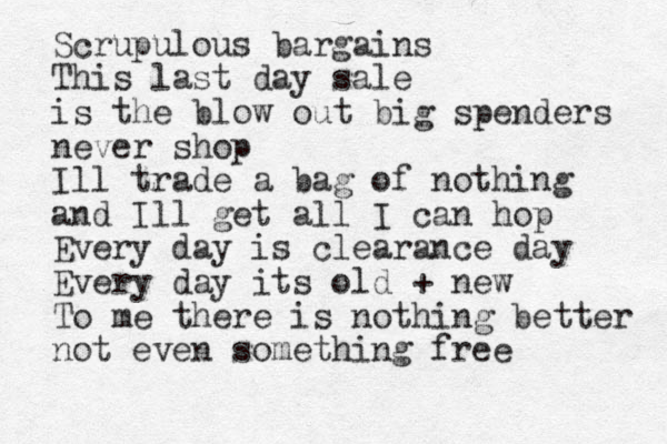 Scrupulous bargains This last day sale is the blow out big spenders never shop Ill trade a bag of nothing and Ill get all I can hop Every day is clearance day Every day its old + new To me there is nothing better not even something free