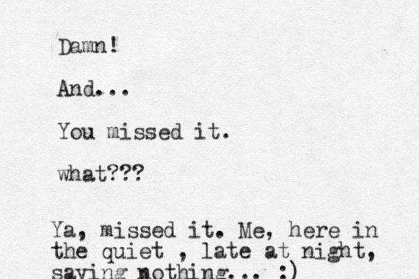 Damn! And... You missed it. what??? Ya, missed it. Me, here in the quiet , late at night, saying nothing... :)