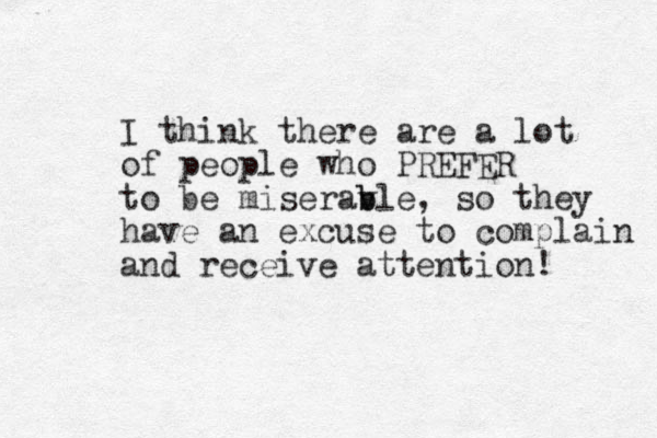 I think there are a lot of people who PREFER to be miserav b ble, so they have an excuse to complain and receive attention! 