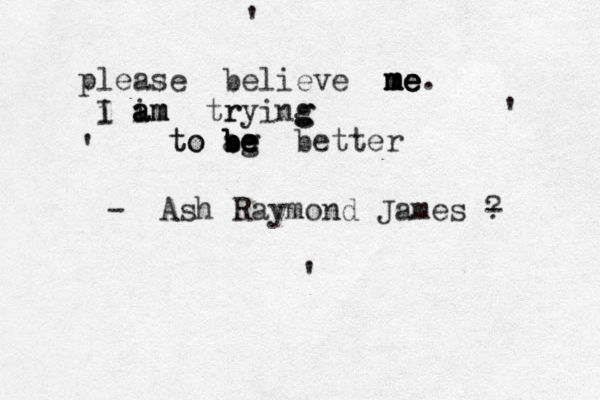 please believe me m m m me e e e. I i i a a am m m tr rying g g to to ag b b b be e e e better - Ash Raymond James - ? ' ' ' ' 
