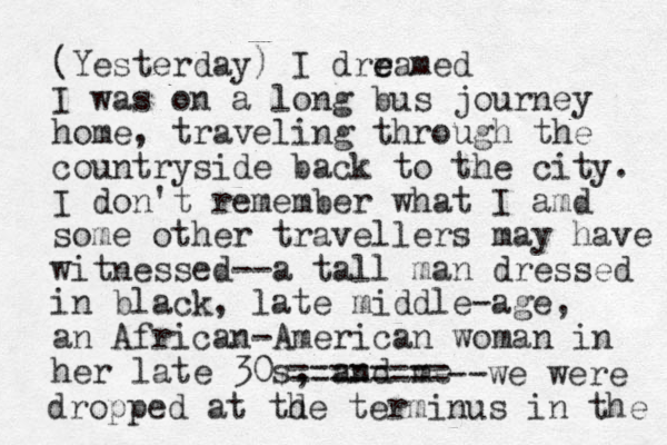 (Yesterday) I drra e e med I was on a long bus journey home, traveling through the countryside back to the city. I don't remember what I amd some other travellers may have witnessed --a tall man dressed in black, late middle-age, an African-American woman in her late 30s, and me ========--we were d dropp ed at the terminus in the 
