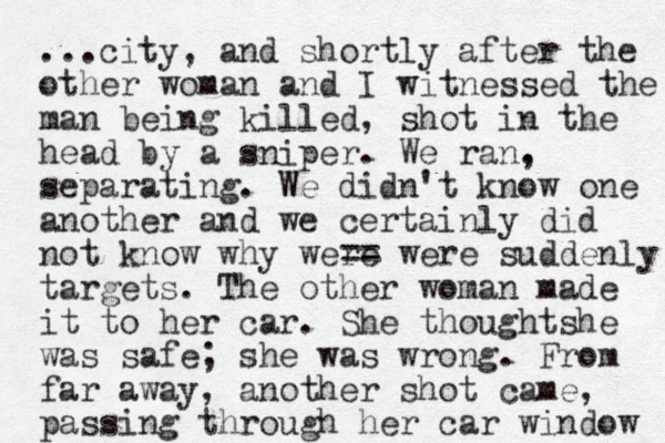 ...city, and shortly after the other woman and I witnessed the man being killed, shot in the head by a sniper. We ran. , separating. We didn't know one another and we certainly did not know why were == were suddenly targets . The other woman made it to her car. She though s t he was safe; she was wrong. From far away, another shot came, passing through her car window 