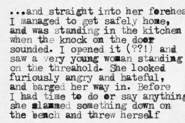 ...and straight into her forehea I managed to get safely home, and was standing in the kitchen when the knock on the door sounded. I opened it (??!) and saw a very young woman standing on the threahold. She looked furiously angry and hateful, and barged her way in. Before I had time to do or say anything she slammed something down on the bench and threw herself 