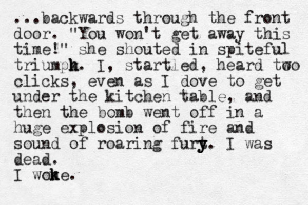 ...backwards through the front door. "You won't get away this time!" she shouted in spiteful triumpk h h. I, startled, heard to wo clicks, even as I dove to get under the kitchen table, and then the bomb went off in a huge explosion of fire and sound of roaring furt y y y. I was dead. I wone k k .