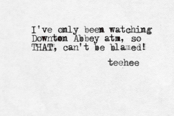 I've only been watching Downton Abbey atm, so THAT, can't be blamed! teehee 