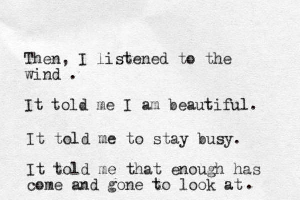 Then, I listened to the wind . It told me I am beautiful. It told me to stay busy. It told me that enough has come and gone to look at . 