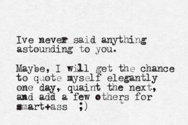 Ive never said anything astounding to you. Maybe, I will get the chance to quote myself elegantly one day, quaint the next, and add a few others for smart+ass ;)