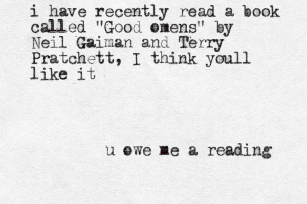 u owe me a reading i have recently read a book called "Good omens" by Neil Gaiman and Terry Pratchett, I think youll like it