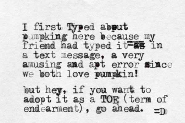 I first TTF yped abp out out pumpking here because my friend had typed it as a text message, a very amusing and apt error since we both love pumpkin! but hey, if you want to adopt it as a TOE (term of endearment) , go ahead. =D === == in 