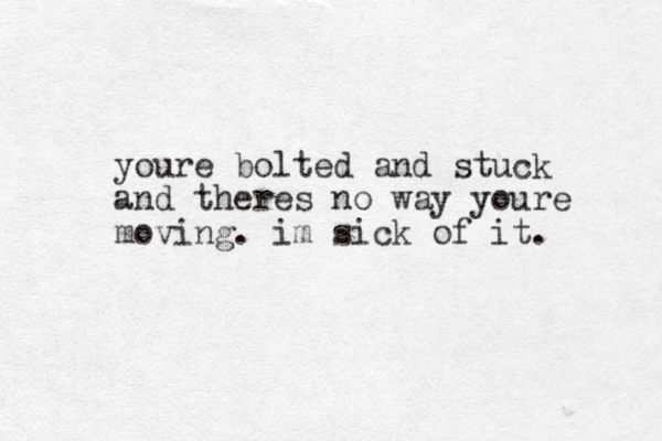 youre bolted and stuck and theres no way youre moving. im sick of it.