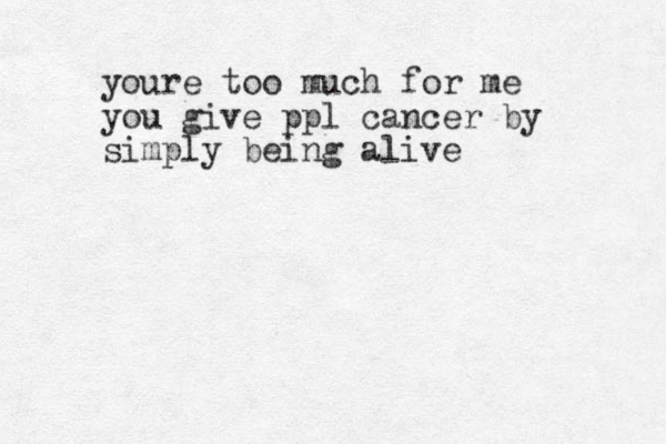 youre too much for me you give ppl cancer by simply being alive