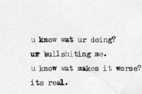 u know wat ur doing? ur bullshiting me. u know wat makes it worse? its real. l