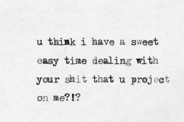 u think i have a sweet easy time dealing with your shit that u project on me?!?