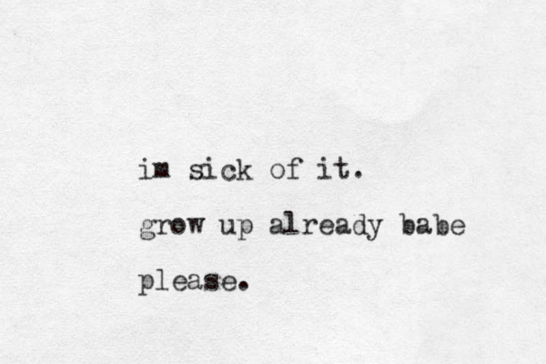 im sick of it. grow up already babe please. 