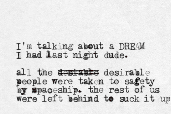 I'm talking about a DREAM I had last night dude. all the desiable ======== desirable o people were taken to sagety f f by spaceship. the rest of us were left behind to suck it up 