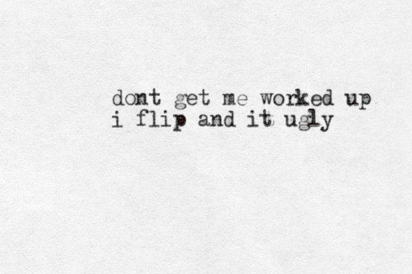dont get me worked up i flip and it ugly