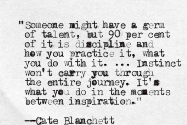"Someone might have a germ of talent, but 90 per cent of it is discipline and how you practice it, what you do with it. ... Instinct won't carry you through the entire journey. It's what you do in the moments between inspiration." --Cate Blanchett 
