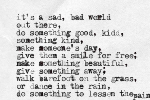 it's a sad, bad world out there, do something good, kidd, something kind, make someone's day, give them a smile for free; n make something beautiful, give something away, walk barefoot on the grass, or dance in the rain, do something to lessen the pain ; 