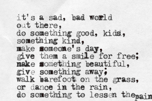 it's a sad, bad world out there, do something good, kidd, something kind, make someone's day, give them a smile for free; n make something beautiful, give something away, walk barefoot on the grass, or dance in the rain, do something to lessen the pain ; s 