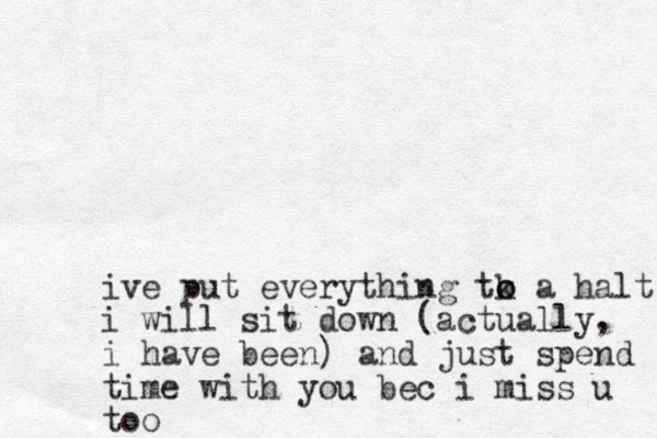 ive put everything tk o o a halt i will sit down (actually, i have been) and just spend time with you bec i miss u too