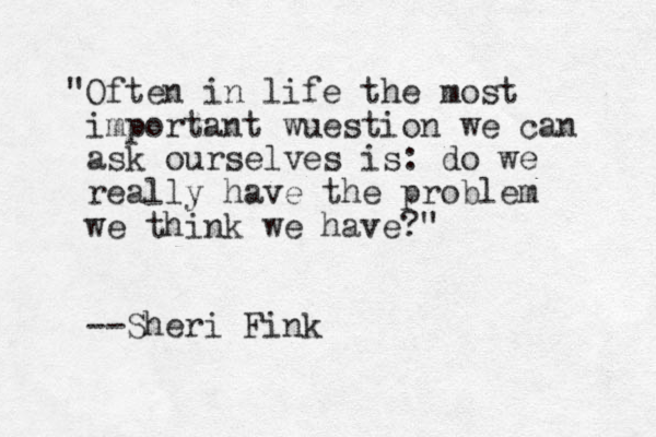 "Often in life the most important wuestion we can ask ourselves is: do we really have the problem we think we have?" --Sheri Fink