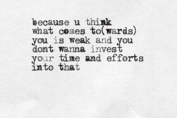 because u think what comes to(wards) you is weak and you dont wanna invest your time and efforts into that