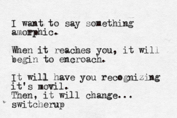 I want to say something amorphic. When it reaches you, it will begin to encroach. It will have you recognizing it's movil. Then, it will change... switcherup
