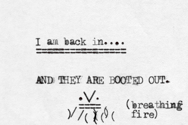 I am back in.... ===== = ========== AND THEY ARE BOOTED OUT. \/ . . ==== / / ( ) ) ( ) ) ( ( ( ( (breathinf fire) g g 