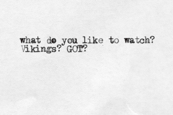 what do you like to watch? Vikings? GOT?