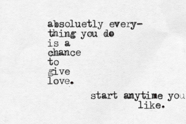 absoluetly every- thing you do is a chance to give love. start anytime you like. 