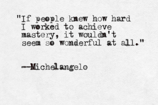 "If people knew how hard I worked to achieve mastery, it wouldn't seem so wonderful at all." --Michelangelo