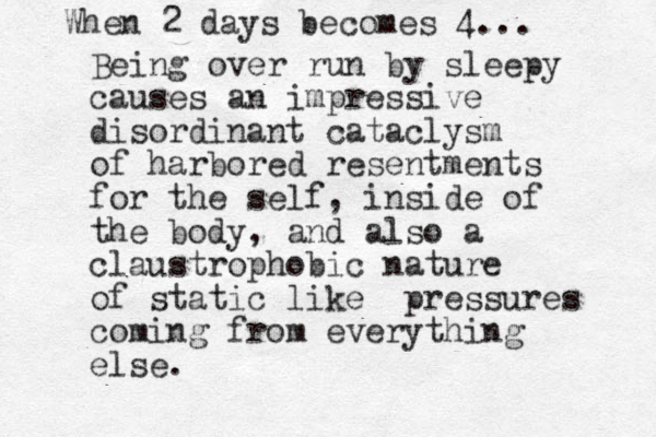 Being over run by sleepy causes an impressive disordinant cataclysm of harbored resentments for the self, inside of the body, and also a claustrophobic nature of static like pressures coming from everything else. When 2 days becomes 4...