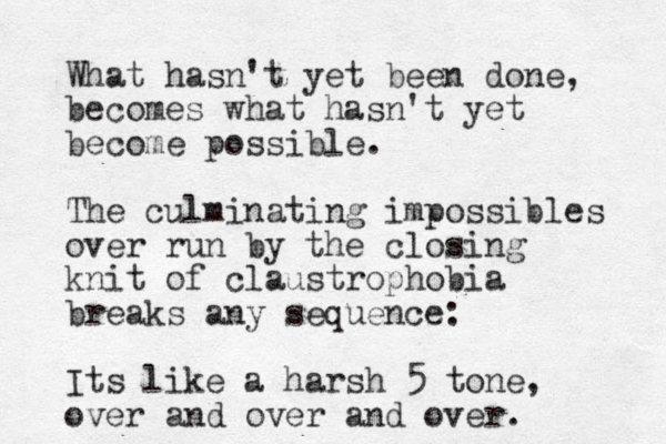 What hasn't yet been done, becomes what hasn't yet become possible. The culminating impossibles over run by the closing knit of claustrophobia breaks any sequence: Its like a harsh 5 tone, over and over and over. 