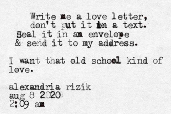 Write me a love letter, don't put it on i i i i a text. se S al it in an enve v lope & send it to my address d . I want that old school kind of love. alexandria rizik z aug 8 2020 2:09 am