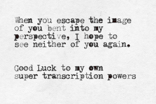 When you escape the image of you bent into my perspective, I hope to see neither of you again. Good Luck to my own super transcription powers