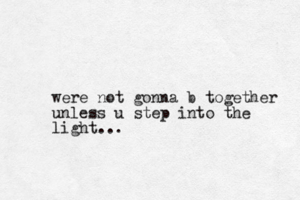 were not gonna b together unless u step i to n the light...