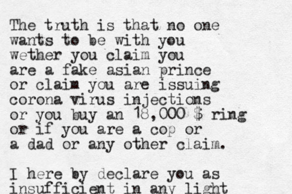 The truth is that no one wants to b e with you wether you claim you are a fake asian prince or claim you are issuing corona virus injections or you buy an 18,000 $ ring or if you are a cop or a dad or any other claim. I here by declare you as insufficient in any light