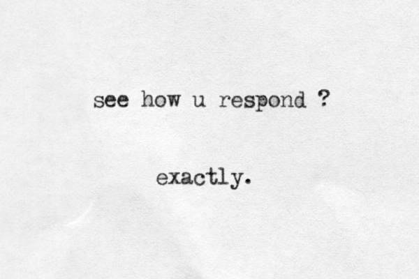 see how u respond ? exactly.