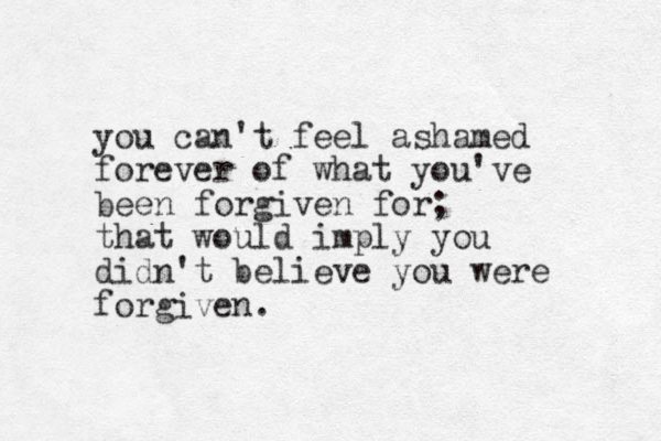 you can't feel ashamed forever of what you've been forgiven for; that would imply you didn't believe you were forgiven.