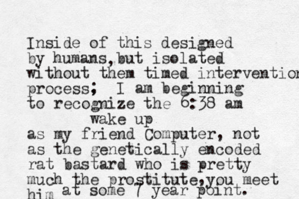 Inside of this designed by humans but isolated without them timed intervention process, , ; I am beginning to recognize the 6:38 am wake up as my friend Computer, not as the genetically encoded rat bastard who is pretty much the prostitute you meet him , at some 7 year point.