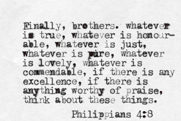 A Finally, brothers. whatever is true, whatever is honour- able, whatever is just, whatever is pire u u , whatever is lovely, whatever is commendable, if there is any excellence, if there is anything worthy of praise, think about these things. Philippians 4:8 