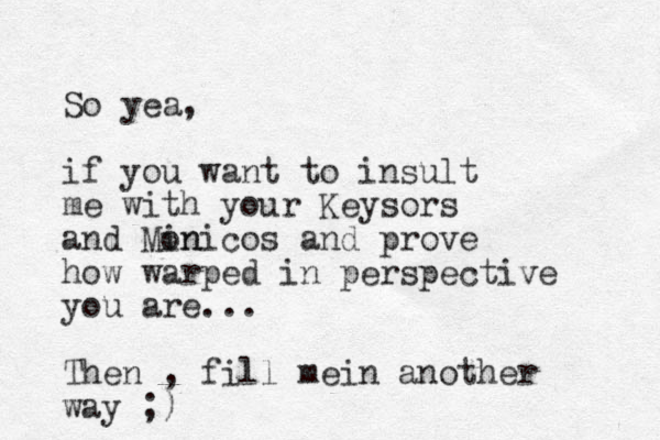 So yea, if you want to insult me with your Keysors and Min onicos and prove how warped in perspective you are... Then , fill mei n another way ;)