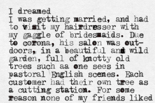 I dreamed I was getting married, and had to b v visit my hairdrrsser e e with my gaggle of bridesmaids. Due to corona, his salon was out- doors, in a beautiful ans d d wild garden, full of knotty old trees such aa one sees in pastoral English scenes. Each customer had their own tree as a cutting station. For some reason none of my friends liked 