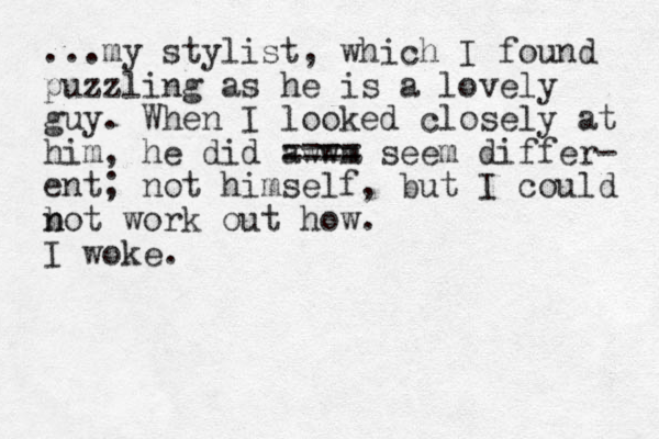 ...my stylist, which I found puzzling as he is a lovely guy. When I looked closely at him, he did awwm ==== seem differ- ent; not himself, but I could b n not work out how. I woke.